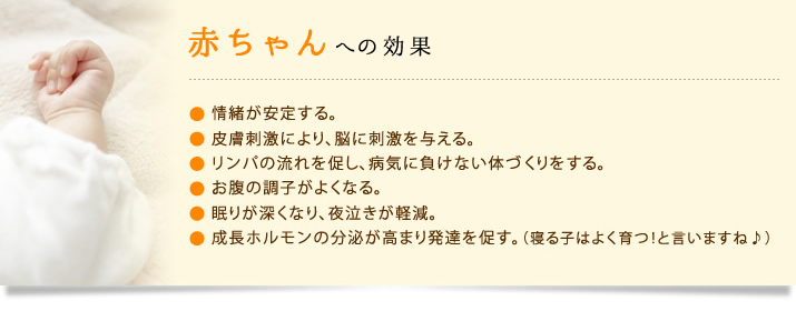 赤ちゃんへの効果:情緒が安定する。 皮膚刺激により、脳に刺激を与える。 リンパの流れを促し、病気に負けない体づくりをする お腹の調子がよくなる。 眠りが深くなり、夜泣きが軽減。成長ホルモンの分泌が高まり発達を促す。(寝る子はよく育つ!と言いますね♪)