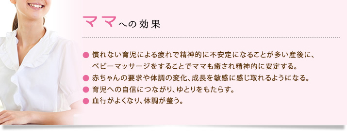 ママへの効果：慣れない育児による疲れで精神的に不安定になることが多い産後に、ベビーマッサージをすることでママも癒され精神的に安定する赤ちゃんの要求や体調の変化、成長を敏感に感じ取れるようになる。育児への自信につながり、ゆとりをもたらす。血行がよくなり、体調が整う。